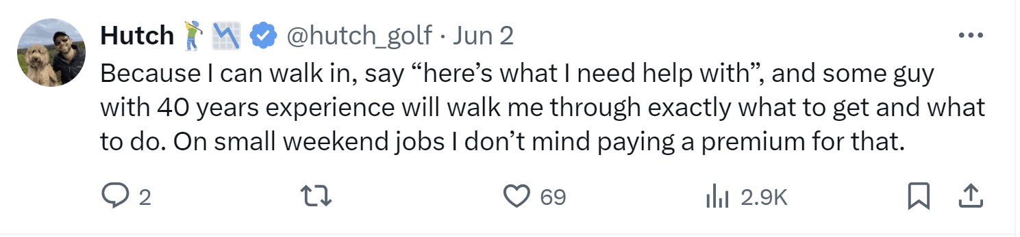 A tweet by Hutch: "Because I can walk in, say "here's what I need help with", and some guy with 40 years experience will walk me through exactly what to get and what to do. On small weekend jobs I don't mind paying a premium for that."