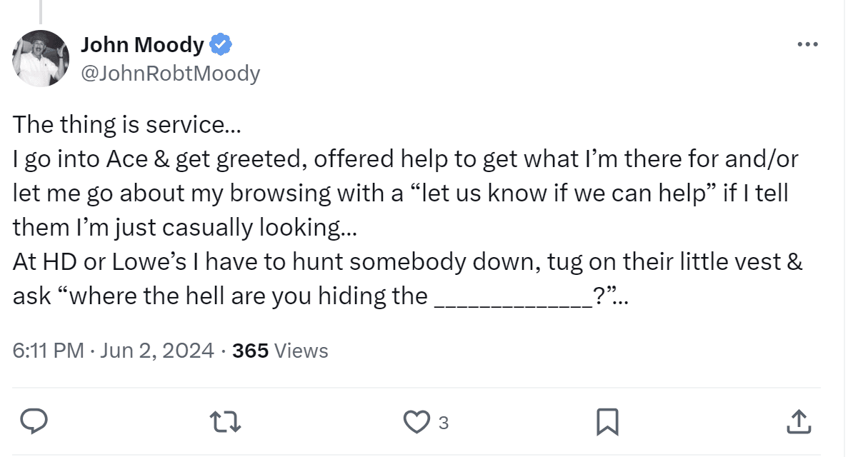 A tweet by John Moody: "The thing is service... I go into Ace & get greeted, offered help to get what I'm there for and/or let me go about my browsing with a 'let us know if we can help' if I tell them I'm just casually looking... At HD or Lowe's i have to hunt somebody down. tug on their little vest & ask "where the ll are you hiding the _?"