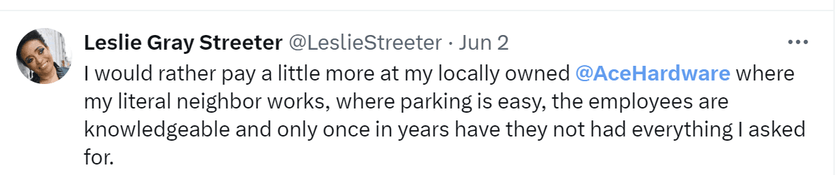 A tweet by Leslie Gray Streeter: "I would rather pay a little more at my locally owned Ace Hardware where my literal neighbor works, where parking is easy, the employees are knowledgeable and only once in years have they not had everything I asked for."