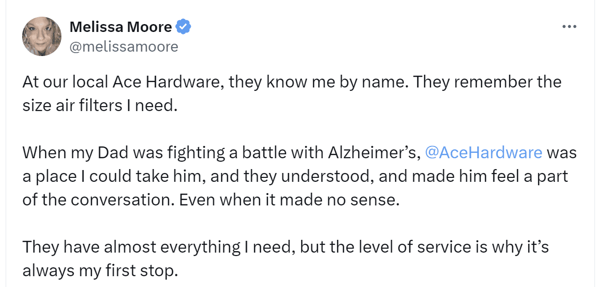 A tweet by Melissa Moore: "At our local Ace Hardware, they know me by name. They remember the size air filters I need. When my Dad was fighting a battle with Alzheimer's, Ace Hardware was a place I could take him, and they understood, made him feel a part of the conversation. Even when it made no sense. They have almost everything I need, but the level of service is why it's always my first stop."