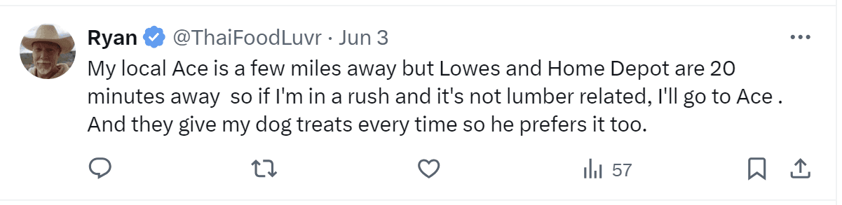 A tweet by Ryan: "My local Ace is a few miles away but Lowes and Home Depot are 20 minutes away so if I'm in a rush and it's not lumber related, I'll go to Ace. And they give my dogs treats every time so her prefers it too."