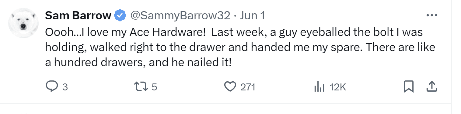 A tweet by Sam Barrow: "Oooh...I love my Ace Hardware! Last week, a guy eyeballed the bolt I was holding, walked right to the drawer and handed me my spare. There are like a hundred drawers, he nailed it!"