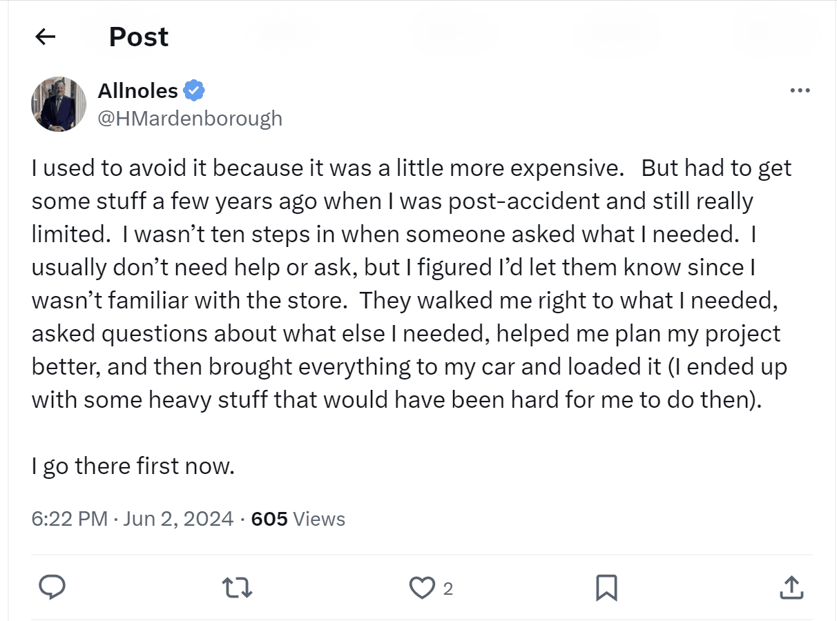 A tweet from Allnoles: "I used to avoid it because it was a little more expensive. But had to get some stuff a few years ago when I was post-accident and still really limited. I wasn't ten steps in when someone asked what I needed. I usually don't need help or ask, but I figured I'd let them know since I wasn't familiar with the store. They walked me right to what I needed, asked questions about what else I needed, helped me plan my project better, and then brought everything to my car and loaded it (I ended up with some heavy stuff that would have been hard for me to do then). I go there first now."