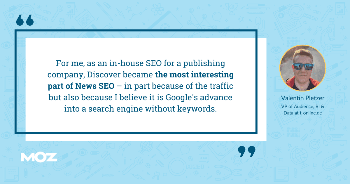 Valentine Pletzer quote - "For me, as an in-house SEO for a publishing company ,Discover became the most interesting part of News SEO - in part because of the traffic but also because I believe it is Google's advance into a search engine without keywords."