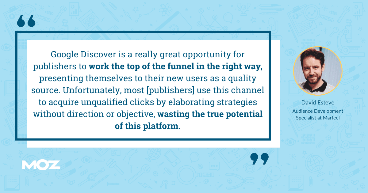 David Esteve quote - "Google DDsiscover is really grat opportunity for publishers to work the top of the funnel in the right way, presenting themselves to their new users as a quality source. Unfortunately, most publishers use this channel to acquire unqualified clicks by elaborating strategies without direction or objective, wasting the true potential of this platform."