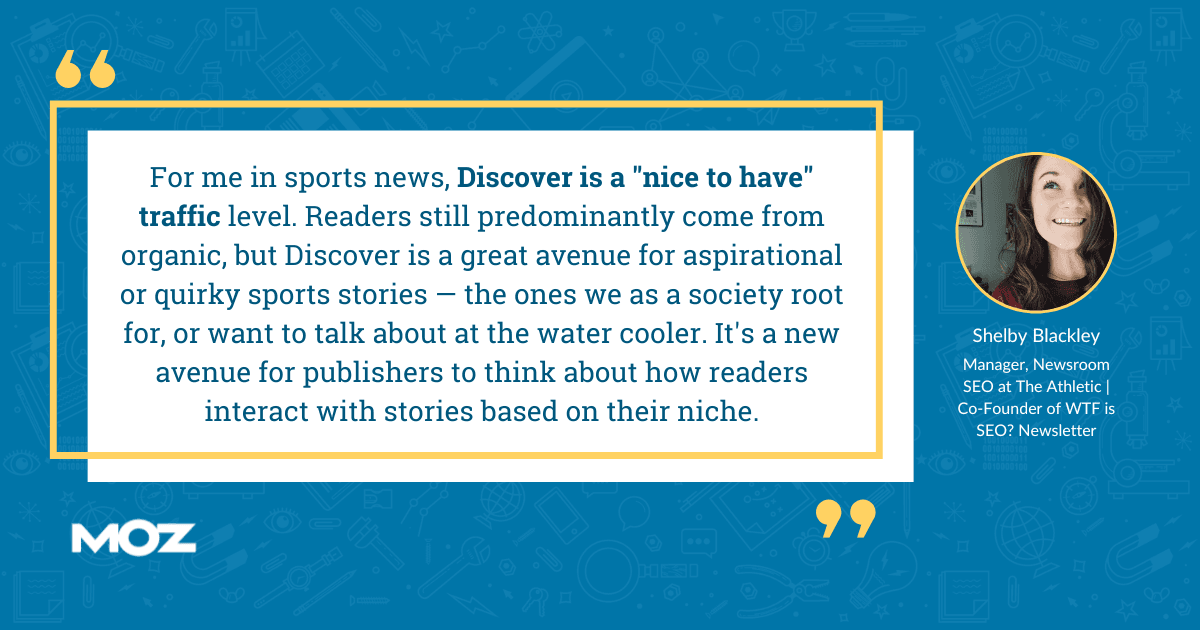 Shelby Blackley quote - "For me in sports news, Discover is a 'nice to have' traffic level. Readers still predominantly come from organic, but Discover is a great avenue for aspirational or quirky sports stories - the ones we as a society root for, or want to talk about at the water cooler. It's a new avenue for publishers to think about how readers interact with stories based on their niche."