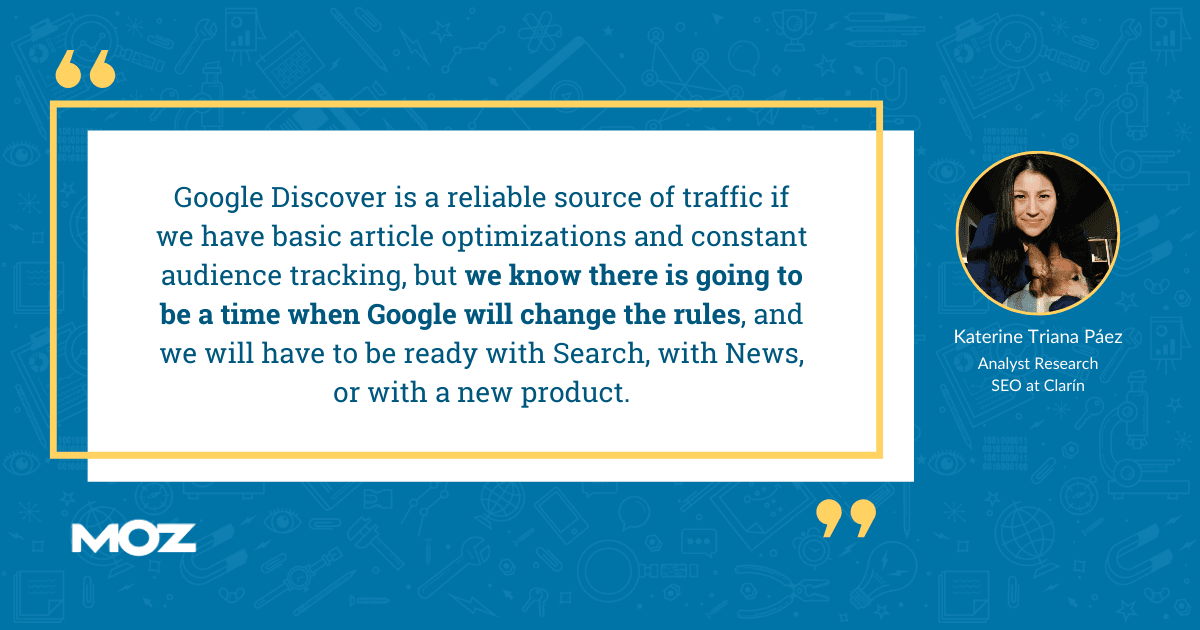 Katerine Triana Paez quote - "Google Discover is a reliable source of traffic if we have basic article optimizations and constant audience tracking, but we know there is going to be a time when Google will change the rules, and we will have to be ready with Search, with News, or with a new product.